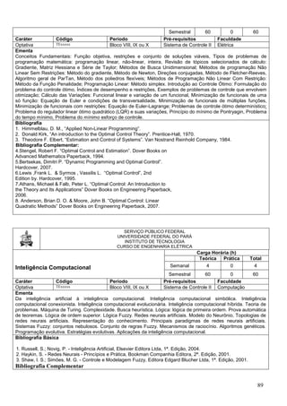 89
Semestral 60 0 60
Caráter Código Período Pré-requisitos Faculdade
Optativa TExxxxx Bloco VIII, IX ou X Sistema de Controle II Elétrica
Ementa
Conceitos Fundamentais: Função objetiva, restrições e conjunto de soluções viáveis, Tipos de problemas de
programação matemática: programação linear, não-linear, inteira, Revisão de tópicos selecionados de cálculo:
Gradiente, Matriz Hessiana e Série de Taylor; Métodos de Busca Unidimensional; Métodos de programação Não
Linear Sem Restrições: Método do gradiente, Método de Newton, Direções conjugadas, Método de Fletcher-Reeves,
Algoritmo geral de ParTan, Método dos poliedros flexíveis; Métodos de Programação Não Linear Com Restrição:
Método da Função Penalidade; Programação Linear: Método simplex. Introdução ao Controle Ótimo: Formulação do
problema do controle ótimo, Índices de desempenho e restrições, Exemplos de problemas de controle que envolvem
otimização; Cálculo das Variações: Funcional linear e variação de um funcional, Minimização de funcionais de uma
só função: Equação de Euler e condições de transversalidade, Minimização de funcionais de múltiplas funções,
Minimização de funcionais com restrições: Equação de Euler-Lagrange; Problemas de controle ótimo determinístico:
Problema do regulador linear ótimo quadrático (LQR) e suas variações, Princípio do mínimo de Pontryagin, Problema
do tempo mínimo, Problema do mínimo esforço de controle.
Bibliografia
1. Himmelblau, D. M., “Applied Non-Linear Programming”.
2. Donald Kirk, “An introduction to the Optimal Control Theory”. Prentice-Hall, 1970.
3. Theodore F. Elbert, “Estimation and Control of Systems”. Van Nostrand Reinhold Company, 1984.
Bibliografia Complementar:
4.Stengel, Robert F. “Optimal Control and Estimation”. Dover Books on
Advanced Mathematics Paperback, 1994.
5.Bertsekas, Dimitri P. “Dynamic Programming and Optimal Control”.
Hardcover, 2007.
6.Lewis ,Frank L. & Syrmos , Vassilis L. “Optimal Control”, 2nd
Edition by. Hardcover, 1995.
7.Athans, Michael & Falb, Peter L. “Optimal Control: An Introduction to
the Theory and Its Applications” Dover Books on Engineering Paperback,
2006.
8. Anderson, Brian D. O. & Moore, John B. “Optimal Control: Linear
Quadratic Methods” Dover Books on Engineering Paperback, 2007.
SERVIÇO PÚBLICO FEDERAL
UNIVERSIDADE FEDERAL DO PARÁ
INSTITUTO DE TECNOLOGIA
CURSO DE ENGENHARIA ELÉTRICA
Inteligência Computacional
Carga Horária (h)
Teórica Prática Total
Semanal 4 0 4
Semestral 60 0 60
Caráter Código Período Pré-requisitos Faculdade
Optativa TExxxxx Bloco VIII, IX ou X Sistema de Controle II Computação
Ementa
Da inteligência artificial à inteligência computacional. Inteligência computacional simbólica. Inteligência
computacional conexionista. Inteligência computacional evolucionária. Inteligência computacional híbrida. Teoria de
problemas. Máquina de Turing. Complexidade. Busca heurística. Lógica: lógica de primeira ordem. Prova automática
de teoremas. Lógica de ordem superior. Lógica Fuzzy. Redes neurais artificiais. Modelo do Neurônio, Topologias de
redes neurais artificiais. Representação do conhecimento. Principais paradigmas de redes neurais artificiais.
Sistemas Fuzzy: conjuntos nebulosos. Conjunto de regras Fuzzy. Mecanismos de raciocínio. Algoritmos genéticos.
Programação evolutiva. Estratégias evolutivas. Aplicações da inteligência computacional.
Bibliografia Básica
1. Russell, S.; Novig, P. - Inteligência Artificial, Elsevier Editora Ltda, 1ª. Edição, 2004.
2. Haykin, S. - Redes Neurais - Princípios e Prática, Bookman Companhia Editora, 2ª. Edição, 2001.
3. Shaw, I. S.; Simões, M. G. - Controle e Modelagem Fuzzy, Editora Edgard Blucher Ltda, 1ª. Edição, 2001.
Bibliografia Complementar
 