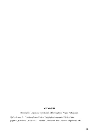 92
ANEXO VIII
Documentos Legais que Subsidiaram a Elaboração do Projeto Pedagógico
1] Cavalcante, G., Contribuições ao Projeto Pedagógico do curso de Elétrica, 2004.
[2] MEC, Resolução CNE/CES11, Diretrizes Curriculares para Cursos de Engenharia, 2002.
 