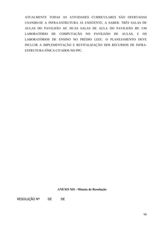 98
ATUALMENTE TODAS AS ATIVIDADES CURRICULARES SÃO OFERTADAS
USANDO-SE A INFRA-ESTRUTURA JÁ EXISTENTE, A SABER: TRÊS SALAS DE
AULAS DO PAVILHÃO AP, DUAS SALAS DE AULA DO PAVILHÃO BP, UM
LABORATÓRIO DE COMPUTAÇÃO NO PAVILHÃO DE AULAS, E OS
LABORATÓRIOS DE ENSINO NO PRÉDIO LEEC. O PLANEJAMENTO DEVE
INCLUIR A IMPLEMENTAÇÃO E REVITALIZAÇÃO DOS RECURSOS DE INFRA-
ESTRUTURA FÍSICA CITADOS NO PPC.
ANEXO XII - Minuta de Resolução
RESOLUÇÃO Nº DE DE
 