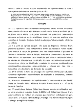 99
EMENTA: Define o Currículo do Curso de Graduação em Engenharia Elétrica e Altera a
Resolução 2510/97 - CONSEP de 11 de agosto de 1997.
O Reitor da Universidade Federal do Pará, no uso das atribuições que lhe conferem o Estatuto e o
Regimento Geral e considerando o que define o inciso II, do Art. 53 da Lei nº9394/96, cumprindo a
decisão da Colenda Câmara de Ensino de Graduação (Parecer nº.____) em conformidade com o Projeto
Pedagógico do curso de Engenharia Elétrica aprovado em ___/___/___ pelo CONSEP promulga a
seguinte
RESOLUÇÃO
Art. 1º O objetivo do curso de graduação em Engenharia Elétrica é formar profissionais
em Engenharia Elétrica com perfil generalista, através de uma formação acadêmica que os
capacitem para a solução de problemas do mundo real, aplicando os conhecimentos
adquiridos ao longo do curso, possibilitando atuarem em uma das seguintes áreas
específicas de formação: Eletrônica, Controle e Automação, Telecomunicações e Sistemas
de potência.
Art. 2º O perfil do egresso desejado pelo Curso de Engenharia Elétrica é de um
profissional que tenha: Sólido conhecimento e domínio do processo de realizar projetos
para construir a solução de problemas com base técnico-científica; Capacidade de
absorver e desenvolver novas tecnologias, aplicando os conhecimentos adquiridos ao
longo do curso, em consonância com a evolução do setor elétrico e contribuindo na busca
de soluções nas diferentes áreas de aplicação; Formação com habilidade para atuar de
forma crítica e criativa na identificação e resolução de problemas, considerando seus
aspectos políticos, econômicos, sociais, ambientais e culturais com visão ética e
humanística, em atendimento às demandas da sociedade.
Art. 3º O currículo do Curso de Graduação em Engenharia Elétrica prevê atividades
curriculares objetivando o desenvolvimento das habilidades e competências, conforme
discriminado no Anexo I.
Art. 4º O curso de Graduação em Engenharia Elétrica, constituir-se-á de três núcleos:
Núcleo de Formação Básica, Núcleo de Formação Profissionalizante e o Núcleo de
Formação Específica.
Art. 5º A matrícula na disciplina Estágio Supervisionado somente será efetivada a partir
do oitavo semestre do curso com duração de 180 horas. O Estágio Supervisionado deverá
preferencialmente ser realizado em empresas que mantenham contrato/convênio para
estágio com a UFPA ou na própria Instituição. O estágio deve efetivamente contribuir para
a formação do Engenheiro Eletricista.
 