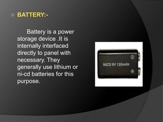  BATTERY:-
Battery is a power
storage device .It is
internally interfaced
directly to panel with
necessary. They
generally use lithium or
ni-cd batteries for this
purpose.
 