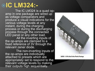 IC LM324:-
The IC LM324 is a quad op-
amp in one package are wired up
as voltage comparators and
produce a visual indications for the
various voltage levels at any
instant, during the charging
process or during the discharging
process through the connected
LED panel or any other load.
All the inverting inputs of
the op-amps are clamped to a
fixed reference of 3V through the
relevant zener diode.
The non-inverting inputs of
the op-amps are individually
attached to presets which are
appropriately set to respond to the
relevant voltage levels by making
their outputs high sequentially.
 