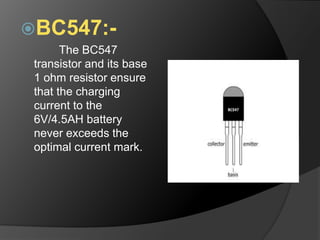 BC547:-
The BC547
transistor and its base
1 ohm resistor ensure
that the charging
current to the
6V/4.5AH battery
never exceeds the
optimal current mark.
 