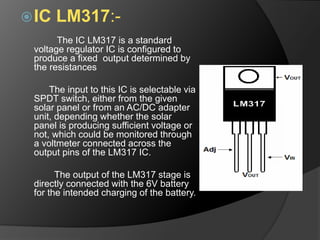IC LM317:-
The IC LM317 is a standard
voltage regulator IC is configured to
produce a fixed output determined by
the resistances
The input to this IC is selectable via
SPDT switch, either from the given
solar panel or from an AC/DC adapter
unit, depending whether the solar
panel is producing sufficient voltage or
not, which could be monitored through
a voltmeter connected across the
output pins of the LM317 IC.
The output of the LM317 stage is
directly connected with the 6V battery
for the intended charging of the battery.
 