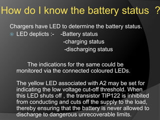 How do I know the battery status ?
Chargers have LED to determine the battery status.
 LED deplicts :- -Battery status
-charging status
-discharging status
The indications for the same could be
monitored via the connected coloured LEDs.
The yellow LED associated with A2 may be set for
indicating the low voltage cut-off threshold. When
this LED shuts off , the transistor TIP122 is inhibited
from conducting and cuts off the supply to the load,
thereby ensuring that the battery is never allowed to
discharge to dangerous unrecoverable limits.
 