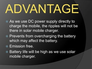 ADVANTAGE
 As we use DC power supply directly to
charge the mobile, the ripples will not be
there in solar mobile charger.
 Prevents from overcharging the battery
which may affect the battery.
 Emission free.
 Battery life will be high as we use solar
mobile charger.
 