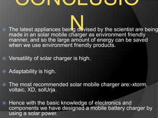 CONCLUSIO
N The latest appliances being devised by the scientist are being
made in an solar mobile charger as environment friendly
manner, and so the large amount of energy can be saved
when we use environment friendly products.
 Versatility of solar charger is high.
 Adaptability is high.
 The most recommended solar mobile charger are:-xtorm,
voltaic, XD, solUrja.
 Hence with the basic knowledge of electronics and
components we have designed a mobile battery charger by
using a solar power.
 