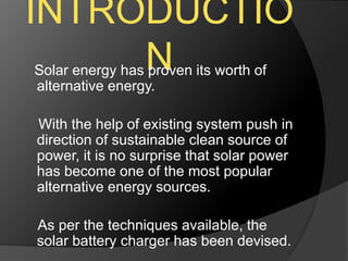 INTRODUCTIO
NSolar energy has proven its worth of
alternative energy.
With the help of existing system push in
direction of sustainable clean source of
power, it is no surprise that solar power
has become one of the most popular
alternative energy sources.
As per the techniques available, the
solar battery charger has been devised.
 