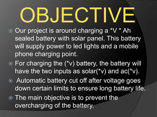 OBJECTIVE Our project is around charging a *V * Ah
sealed battery with solar panel. This battery
will supply power to led lights and a mobile
phone charging point.
 For charging the (*v) battery, the battery will
have the two inputs as solar(*v) and ac(*v).
 Automatic battery cut off after voltage goes
down certain limits to ensure long battery life.
 The main objective is to prevent the
overcharging of the battery.
 