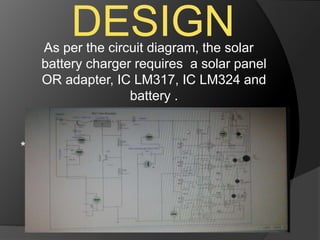 DESIGNAs per the circuit diagram, the solar
battery charger requires a solar panel
OR adapter, IC LM317, IC LM324 and
battery .
*(PASTE CKT DIAG HERE)
 