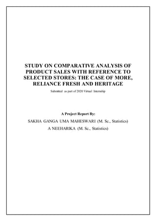 STUDY ON COMPARATIVE ANALYSIS OF
PRODUCT SALES WITH REFERENCE TO
SELECTED STORES: THE CASE OF MORE,
RELIANCE FRESH AND HERITAGE
Submitted as part of 2020 Virtual Internship
A Project Report By:
SAKHA GANGA UMA MAHESWARI (M. Sc., Statistics)
A NEEHARIKA (M. Sc., Statistics)
 