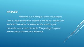 wikipedia
Wikipedia is a multilingual online encyclopedia
used by many people from academic community ranging from
freshmen to students to professors who wants to gain
information over a particular topic. This package in python
extracts data’s required from Wikipedia.
 
