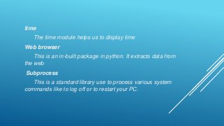 time
The time module helps us to display time
Web browser
This is an in-built package in python. It extracts data from
the web
Subprocess
This is a standard library use to process various system
commands like to log off or to restart your PC.
 