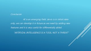 Conclusion
AI is an emerging field. Jarvis is in initial state
only, we can develop it in future as we need by adding new
features and it is very useful for differentially abled.
“ARTIFICIAL INTELLIGENCE IS A TOOL, NOT A THREAT”
 
