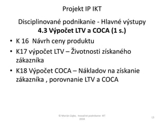 Projekt IP IKT
Disciplinované podnikanie - Hlavné výstupy
4.3 Výpočet LTV a COCA (1 s.)
• K 16 Návrh ceny produktu
• K17 výpočet LTV – Životnosti získaného
zákazníka
• K18 Výpočet COCA – Nákladov na získanie
zákazníka , porovnanie LTV a COCA
© Marián Zajko, Inovačné podnikanie IKT
2018
13
 