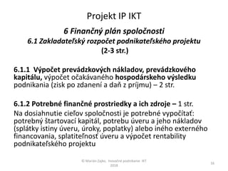 Projekt IP IKT
6 Finančný plán spoločnosti
6.1 Zakladateľský rozpočet podnikateľského projektu
(2-3 str.)
6.1.1 Výpočet prevádzkových nákladov, prevádzkového
kapitálu, výpočet očakávaného hospodárskeho výsledku
podnikania (zisk po zdanení a daň z príjmu) – 2 str.
6.1.2 Potrebné finančné prostriedky a ich zdroje – 1 str.
Na dosiahnutie cieľov spoločnosti je potrebné vypočítať:
potrebný štartovací kapitál, potrebu úveru a jeho nákladov
(splátky istiny úveru, úroky, poplatky) alebo iného externého
financovania, splatiteľnosť úveru a výpočet rentability
podnikateľského projektu
© Marián Zajko, Inovačné podnikanie IKT
2018
16
 