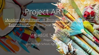 Project ARTIST
(Academic Reinforcement Through Inventions and Superb
Tailored-craft)-using recycle and indigenous materials.
MR. REGIE T. BENIGNO
Proponent
Victoria High School, Aglipay East District
 