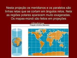 Nesta projeção os meridianos e os paralelos são
linhas retas que se cortam em ângulos retos. Nela
  as regiões polares aparecem muito exageradas.
     Os mapas-múndi são feitos em projeções
                  cilíndricas.
 