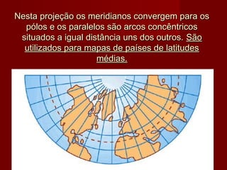 Nesta projeção os meridianos convergem para os
  pólos e os paralelos são arcos concêntricos
 situados a igual distância uns dos outros. São
  utilizados para mapas de países de latitudes
                     médias.
 