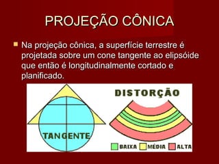 PROJEÇÃO CÔNICA
   Na projeção cônica, a superfície terrestre é
    projetada sobre um cone tangente ao elipsóide
    que então é longitudinalmente cortado e
    planificado.
 