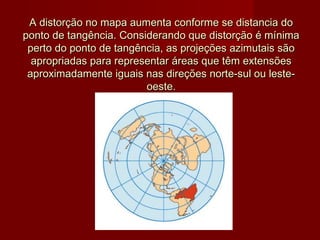 A distorção no mapa aumenta conforme se distancia do
ponto de tangência. Considerando que distorção é mínima
 perto do ponto de tangência, as projeções azimutais são
  apropriadas para representar áreas que têm extensões
 aproximadamente iguais nas direções norte-sul ou leste-
                         oeste.
 