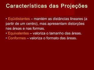 Características das Projeções

• Eqüidistantes – mantém as distâncias lineares (a
partir de um centro), mas apresentam distorções
nas áreas e nas formas.
• Equivalentes – valoriza o tamanho das áreas.
• Conformes – valoriza o formato das áreas.
 