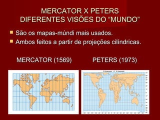 MERCATOR X PETERS
     DIFERENTES VISÕES DO “MUNDO”
   São os mapas-múndi mais usados.
   Ambos feitos a partir de projeções cilíndricas.

    MERCATOR (1569)             PETERS (1973)
 