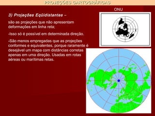 PROJEÇÕES CARTOGRÁFICAS
                                               ONU
3) Projeções Eqüidistantes –
são as projeções que não apresentam
deformações em linha reta;
-Isso só é possível em determinada direção.
-São menos empregadas que as projeções
conformes e equivalentes, porque raramente é
desejável um mapa com distâncias corretas
apenas em uma direção. Usadas em rotas
aéreas ou marítimas retas.
 