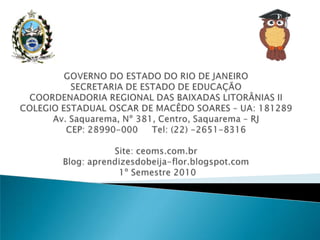 GOVERNO DO ESTADO DO RIO DE JANEIROSECRETARIA DE ESTADO DE EDUCAÇÃOCOORDENADORIA REGIONAL DAS BAIXADAS LITORÂNIAS IICOLEGIO ESTADUAL OSCAR DE MACÊDO SOARES – UA: 181289Av. Saquarema, Nº 381, Centro, Saquarema – RJCEP: 28990-000     Tel: (22) -2651-8316Site: ceoms.com.brBlog: aprendizesdobeija-flor.blogspot.com 1º Semestre 2010 