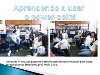 Aprendendo a usar o power-pointAlunos do 4º ano, pesquisaram e fizeram apresentação em power-point sobre os ecossistemas Brasileiros, prof. Maria Clara.