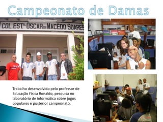 Campeonato de DamasTrabalho desenvolvido pelo professor de Educação Física Ronaldo, pesquisa no laboratório de informática sobre jogos populares e posterior campeonato.