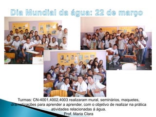Dia Mundial da água: 22 de marçoTurmas: CN-4001,4002,4003 realizaram mural, seminários, maquetes, dramatizações para aprender a aprender, com o objetivo de realizar na prática atividades relacionadas á água.Prof. Maria Clara