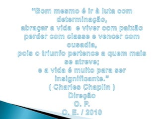“Bom mesmo é ir à luta com determinação,abraçar a vida  e viver com paixãoperder com classe e vencer com ousadia,pois o triunfo pertence a quem mais se atreve;e a vida é muito para ser insignificante.”( Charles Chaplin ) DireçãoO. P. O. E. / 2010