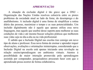 APRESENTAÇÃO A situação da exclusão digital é tão grave que a ONU - Organização das Nações Unidas resolveu colocá-la entre os piores problemas da sociedade atual ao lado da fome, do desemprego e do analfabetismo. A inclusão digital é uma forma de simplificar a rotina diária das pessoas, maximizar o tempo e as suas potencialidades. Um incluído digitalmente não é aquele que apenas utiliza essa nova linguagem, mas aquele que usufrui desse suporte para melhorar as suas condições de vida e até mesmo buscar soluções práticas que melhorem suas vidas seja no dia-a-dia ou na vida profissional.  É sabido que a Inclusão Digital nas escolas traz consigo um novo tipo de aluno e professor. Essa nova forma de ensinar e aprender requer observações, avaliações e orientações ininterruptas, considerando que a Inclusão Digital na escola está apenas iniciando uma revolução na relação ensino/aprendizagem em ambientes virtuais. Atentos à possibilidade de maior interação promovida pela aprendizagem assistida por computador, pesquisadores procuram fazer com que o aprendizado possa ocorrer de forma colaborativa . 