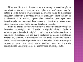 Nesses ambientes, professores e alunos interagem na construção de um objetivo comum, passando a ser alunos e professores uns dos outros, possibilitando a transformação da imensa carga de informação recebida diariamente em conhecimento sistematizado. Este trabalho visa a observar e a avaliar, alguns dos caminhos pelo qual essa transformação tem passado, bem como, a visualizar algumas novas pistas por onde seguir nessa longa e desafiante jornada . Partindo de uma discussão dos limites e possibilidades abertas pelas inovações tecnológicas na educação, o objetivo deste trabalho é salientar que a introdução digital  pode gerar resultados positivos ou negativos, dependendo do uso que o professor faz dessas tecnologias. Salienta-se, também, a necessidade de que mais discussões sobre o efeito dessas inovações sejam realizadas e de que os professores estejam preparados para agir neste novo contexto que se apresenta, possibilitando a desmistificação do computador em sala de aula.  