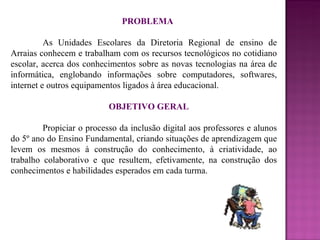 PROBLEMA As Unidades Escolares da Diretoria Regional de ensino de Arraias conhecem e trabalham com os recursos tecnológicos no cotidiano escolar, acerca dos conhecimentos sobre as novas tecnologias na área de informática, englobando informações sobre computadores, softwares, internet e outros equipamentos ligados à área educacional.  OBJETIVO GERAL Propiciar o processo da inclusão digital aos professores e alunos do 5º ano do Ensino Fundamental, criando situações de aprendizagem que levem os mesmos à construção do conhecimento, à criatividade, ao trabalho colaborativo e que resultem, efetivamente, na construção dos conhecimentos e habilidades esperados em cada turma. 