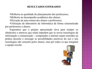 RESULTADOS ESPERADOS Melhoria na qualidade do planejamento dos professores; Melhoria no desempenho acadêmico dos alunos; Elevação da auto-estima dos alunos e professores; Utilização do laboratório de informática de forma sistematizada por professores e alunos. Esperamos que o projeto apresentado sirva para romper os obstáculos e entraves que ainda impedem que as novas tecnologias da informação e comunicação – computador e internet sejam inseridos na prática docente e enxergar as possibilidades positivas do uso e tais tecnologias não somente pelos alunos, mas por todos os que integram a equipe escolar. 