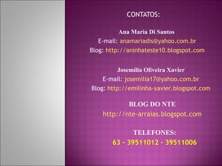 CONTATOS: Ana Maria Di Santos  E-mail:  [email_address] Blog:  http://aninhateste10.blogspot.com Josemília Oliveira Xavier E-mail:  [email_address] Blog:  http://emilinha-xavier.blogspot.com TELEFONES: 63 – 39511012 – 39511006 BLOG DO NTE http://nte-arraias.blogspot.com 