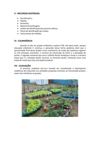 V - RECURSOS MATERIAIS:
 Garrafas pet’s;
 Adubos;
 Sementes;
 Material de jardinagem;
 Coletes de identificação dos parceiros diários;
 Placas de identificação das mudas;
 Instrumentos de medidas.
VI - CULMINÂNCIA
Quando se fala em projeto ambiental a palavra FIM, não deve existir, porque
educação ambiental é contínua, e pensando dessa forma podemos dizer que a
apresentação final desse projeto nunca acontecerá, de modo que podemos registrar
os três principais momentos, o termino da construção da horta e a plantação do
pomar, o segundo momento que será a colheita dessas hortaliças e frutas e a terceira
etapa que é a utilização desses recursos na merenda escolar. Fechando assim uma
etapa de muitas que esse ciclo poderá produzir.
VII – AVALIAÇÃO
O processo avaliativo dar-se-á levando em consideração o desempenho
acadêmico dos educando nas atividades propostas inerentes ao mencionado projeto,
sejam elas individuais ou grupais.
 