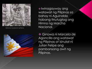 Iwinagayway  ang
                                       watawat ng Pilipinas sa
                                       bahay ni Aguinaldo
                                       habang tinutugtog ang
                                       Himno ng Marcha
Deklarasyon ng kalayaan ng Pilipinas   Nacional.

                                        Ginawa ni Marcela de
                                       Agoncillo ang watawat
                                       ng Pilipinas at isinulat ni
                                       Julian Felipe ang
                                       pambansang awit ng
                                       Pilipinas.
 