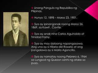  Unang Pangulo ng Republika ng
Pilipinas.

 Hunyo 12, 1898 – Marso 23, 1901.

 Sya ay ipinanganak noong Marso 26,
1869, sa Kawit , Cavite.

 Sya ay anak nina Carlos Aguinaldo at
Trinidad Famy.

 Sya ay may dalaang napangasawa.
Ang una ay si Hilaria del Rosario at ang
pangalawa ay si Maria Agoncillo.

 Sya ay namatay noong Pebrero 6, 1964
sa Lungsod ng Quezon sanhi ng atake sa
puso.
 
