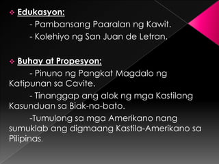    Edukasyon:
      - Pambansang Paaralan ng Kawit.
      - Kolehiyo ng San Juan de Letran.

  Buhay at Propesyon:
       - Pinuno ng Pangkat Magdalo ng
Katipunan sa Cavite.
       - Tinanggap ang alok ng mga Kastilang
Kasunduan sa Biak-na-bato.
       -Tumulong sa mga Amerikano nang
sumuklab ang digmaang Kastila-Amerikano sa
Pilipinas.
 