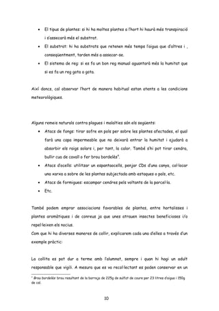 • El tipus de plantes: si hi ha moltes plantes a l’hort hi haurà més transpiració
i s’assecarà més el substrat.
• El substrat: hi ha substrats que retenen més temps l’aigua que d’altres i ,
conseqüentment, tarden més a assecar-se.
• El sistema de reg: si es fa un bon reg manual aguantarà més la humitat que
si es fa un reg gota a gota.
Així doncs, cal observar l’hort de manera habitual estan atents a les condicions
meteorològiques.
Alguns remeis naturals contra plagues i malalties són els següents:
• Atacs de fongs: tirar sofre en pols per sobre les plantes afectades, el qual
farà una capa impermeable que no deixarà entrar la humitat i ajudarà a
absorbir els raigs solars i, per tant, la calor. També s’hi pot tirar cendra,
bullir cua de cavall o fer brou bordelès4
.
• Atacs d’ocells: utilitzar un espantaocells, penjar CDs d’una canya, col·locar
una xarxa a sobre de les plantes subjectada amb estaques o pals, etc.
• Atacs de formigues: escampar cendres pels voltants de la parcel·la.
• Etc.
També podem emprar associacions favorables de plantes, entre hortalisses i
plantes aromàtiques i de conreus ja que unes atrauen insectes beneficioses i/o
repel·leixen els nocius.
Com que hi ha diverses maneres de collir, explicarem cada una d’elles a través d’un
exemple pràctic:
La collita es pot dur a terme amb l’alumnat, sempre i quan hi hagi un adult
responsable que vigili. A mesura que es va recol·lectant es poden conservar en un
4
Brou bordelès: brou resultant de la barreja de 225g de sulfat de coure per 23 litres d’aigua i 150g
de cal.
10
 