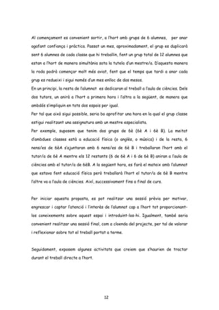 Al començament es convenient sortir, a l’hort amb grups de 6 alumnes, per anar
agafant confiança i pràctica. Passat un mes, aproximadament, el grup es duplicarà
sent 6 alumnes de cada classe que hi treballin, fent un grup total de 12 alumnes que
estan a l’hort de manera simultània sota la tutela d’un mestre/a. D’aquesta manera
la roda podrà començar molt més aviat, fent que el temps que tardi a anar cada
grup es redueixi i sigui només d’un mes enlloc de dos mesos.
En un principi, la resta de l’alumnat es dedicaran al treball a l’aula de ciències. Dels
dos tutors, un anirà a l’hort a primera hora i l’altra a la següent, de manera que
ambdós s’impliquin en tots dos espais per igual.
Per tal que això sigui possible, seria bo aprofitar una hora en la qual el grup classe
estigui realitzant una assignatura amb un mestre especialista.
Per exemple, suposem que tenim dos grups de 6è (6è A i 6è B). La meitat
d’ambdues classes està a educació física (o anglès, o música) i de la resta, 6
nens/es de 6èA s’ajuntaran amb 6 nens/es de 6è B i treballaran l’hort amb el
tutor/a de 6è A mentre els 12 restants (6 de 6è A i 6 de 6è B) aniran a l’aula de
ciències amb el tutor/a de 6èB. A la següent hora, es farà el mateix amb l’alumnat
que estava fent educació física però treballarà l’hort el tutor/a de 6è B mentre
l’altre va a l’aula de ciències. Així, successivament fins a final de curs.
Per iniciar aquesta proposta, es pot realitzar una sessió prèvia per motivar,
engrescar i captar l’atenció i l’interès de l’alumnat cap a l’hort tot proporcionant-
los coneixements sobre aquest espai i introduint-los-hi. Igualment, també seria
convenient realitzar una sessió final, com a cloenda del projecte, per tal de valorar
i reflexionar sobre tot el treball portat a terme.
Seguidament, exposem algunes activitats que creiem que s’haurien de tractar
durant el treball directe a l’hort.
12
 