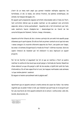 L’hort és un tema molt ampli que permet treballar múltiples aspectes: les
hortalisses, el sòl, la bassa, els arbres fruiters, les plantes aromàtiques, els
animals, les tasques del pagès, etc.
En aquest punt proposarem algunes activitats relacionades amb el tema de l’hort,
tant activitats diàries que es poden realitzar un dia qualsevol com activitats
especials, dutes a terme puntualment. Aquestes són a tall d’orientació, per tant,
cada mestre/a hauria d’adaptar-les i desenvolupar-les en funció de les
característiques de l’alumnat, l’entorn, temps, interessos,...
Aquesta activitat s’hauria de dur a terme a principi de curs amb tots aquells grups
d’alumnes que hi participaran. En ella es farà un primer contacte en el qual els nens
i nenes coneguin i/o recordin diferents aspectes de l’hort, com podria ser l’espai,
les eines i el sistema d’organització a través de fitxes6
i d’altres recursos. Seria bo
captar l’atenció de l’alumnat per tal d’afavorir la seva implicació en aquest
projecte.
Per tal de facilitar el seguiment de tot el que es realitza a l’hort es podria
realitzar la confecció d’un mural que es pot penjar a l’entrada de l’escola. Nosaltres
n’hem elaborat un que s’ha penjat a dalt de les escales, al plafó del cantó de l’aula
d’informàtica. En ell hem especificat el curs, les tasques realitzades cada setmana
i el que teníem plantat i sembrat.
Es segueix el mateix procediment amb la pàgina web7
.
Aprofitant que en aquesta estació a molts arbres els cauen les fulles i les restes
vegetals que es poden trobar al sòl, que l’alumnat que participa en el projecte pot
fer una recol·lecta de tots aquests elements de la natura i confeccionar, amb ells,
murals, decoracions, etc.
6
Veure annex 3
7
Veure annex 4
16
 