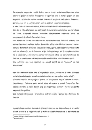 Per exemple, es podrien recollir fulles, troncs, terra i pedretes col·locar-les totes
sobre un paper de folrar transparent i tapar-les amb el mateix paper. Un cop
enganxat, retallar-ho donant formes diverses i penjar-ho del sostre, finestres,
parets,... per tot el centre i donar, així, un ambient tardorenc a l’escola.
A més, com a activitat col·lectiva, hi hauria la celebració de la Castanyada.
Com diu el títol, plantegem que es treballi de manera interdisciplinar una hortalissa
de l’hort. D’aquesta manera treballem conjuntament diferents àrees de
coneixement al voltant d’un mateix tema.
Una manera de fer-ho seria escollir una de les hortalisses plantades a l’hort, com
pot ser l’enciam, i realitzar tallers d’amanides a l’hora de plàstica, inventar i cantar
cançons de l’enciam a música, a educació física jugar a jocs cooperatius relacionats
amb hortalisses (el joc de l’amanida, el joc de la pastanaga, etc.), a anglès estudiar-
ne el vocabulari, a informàtica cercar informació sobre les característiques de
l’enciam, a coneixement del medi treballar-ne el cicle de vida i les seves parts.
Una activitat que hem realitzat en aquest sentit és un “memory” de les
hortalisses8
.
Per tal d’introduir l’hort dins la programació d’aula, podem dur a terme diverses
activitats relacionades amb els animals invertebrats que podem trobar al sòl9
.
L’alumnat implicat en el projecte podria fer fotografies d’algun element de l’hort.
Seguidament, farien un petit estudi sobre el vegetal o animal fotografiat. Per
acabar, anirien a la classe d’algun grup que no participa en l’hort i fer-los una petita
exposició fotogràfica.
Les imatges més maques i originals es podrien revelar i penjar-se a l’entrada de
l’escola.
Aquest dia es reuniran alumnes de diferents centres que desenvolupen el projecte
d’hort escolar a la plaça del Lleó. El motiu d’aquesta trobada és el de vendre les
8
Aquest joc es troba a l’Aula d’Acollida. Veure annex 3.
9
Veure annex 5.
17
 
