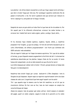 Les plantes i els altres éssers necessiten un sòl que tingui espais buits entremig i
que deixi circular l’aigua per dins seu. Per aconseguir aquestes condicions s’ha de
passar el motocultor, o bé, fer servir qualsevol eina que serveixi per remoure la
terra i esponjar-la, com poden ser la fanga o l’aixada.
Després de veure en quin estat es troba l’hort el que hem de fer és adobar-lo. Per
fer aquest pas hi ha diferents alternatives: arrencar les males herbes o no
arrencar-les i també fent servir adob orgànic, químic, ecològic, líquid, sòlid,...
Hi ha diversos tipus d’adobs (químics, orgànics, líquids, sòlids,...), nosaltres
proposem triar l’orgànic, ja que és ecològic, té tots els nutrients necessaris per al
cultiu d’hortalisses, els allibera progressivament i els fruits que s’obtenen són
100% naturals i més saludables.
S’ha de repartir l’adob per tot l’espai de manera equitativa. Tot i que és bo adobar
el terreny, ja que d’aquesta manera augmentem la fertilitat del sòl i li retornem les
substàncies absorbides per les plantes, tampoc n’hem de fer un excés. Si tenim
humus del compostador, ara és un dels moments en que s’ha de fer servir.
Les millors èpoques per adobar són la tardor i l’hivern, perquè deixen un temps més
llarg per a la descomposició.
Nosaltres hem dividit l’espai per cursos dedicant-hi 1,75m d’amplada i tota la
llargada de què disposem. Aquest espai es reparteix equitativament entre les dues
classes de cada curs. L’organització que hem seguit aquest curs ha estat:
Tot i que aquesta sigui la manera com ho hem fet nosaltres, no vol dir que no
n’existeixin d’altres. Es faci com es faci, hem de tenir sempre en compte les
característiques de l’espai.
Abans de comprar, hem de pensar què volem cultivar, tenint sempre el calendari
del pagès, quant en volem comprar, segons la mida de la parcel·la on ho volem
8
 