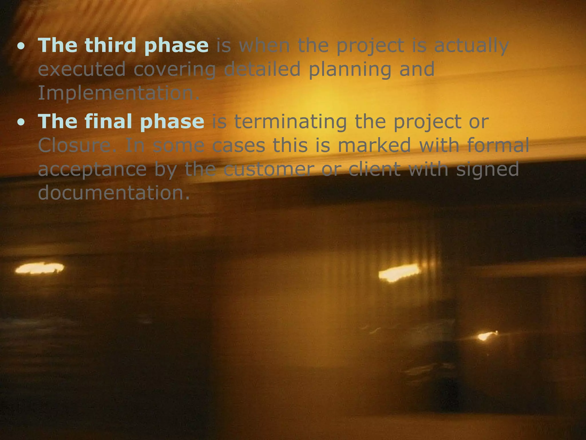 The third phase  is when the project is actually executed covering detailed planning and Implementation. The final phase  is terminating the project or Closure. In some cases this is marked with formal acceptance by the customer or client with signed documentation.  