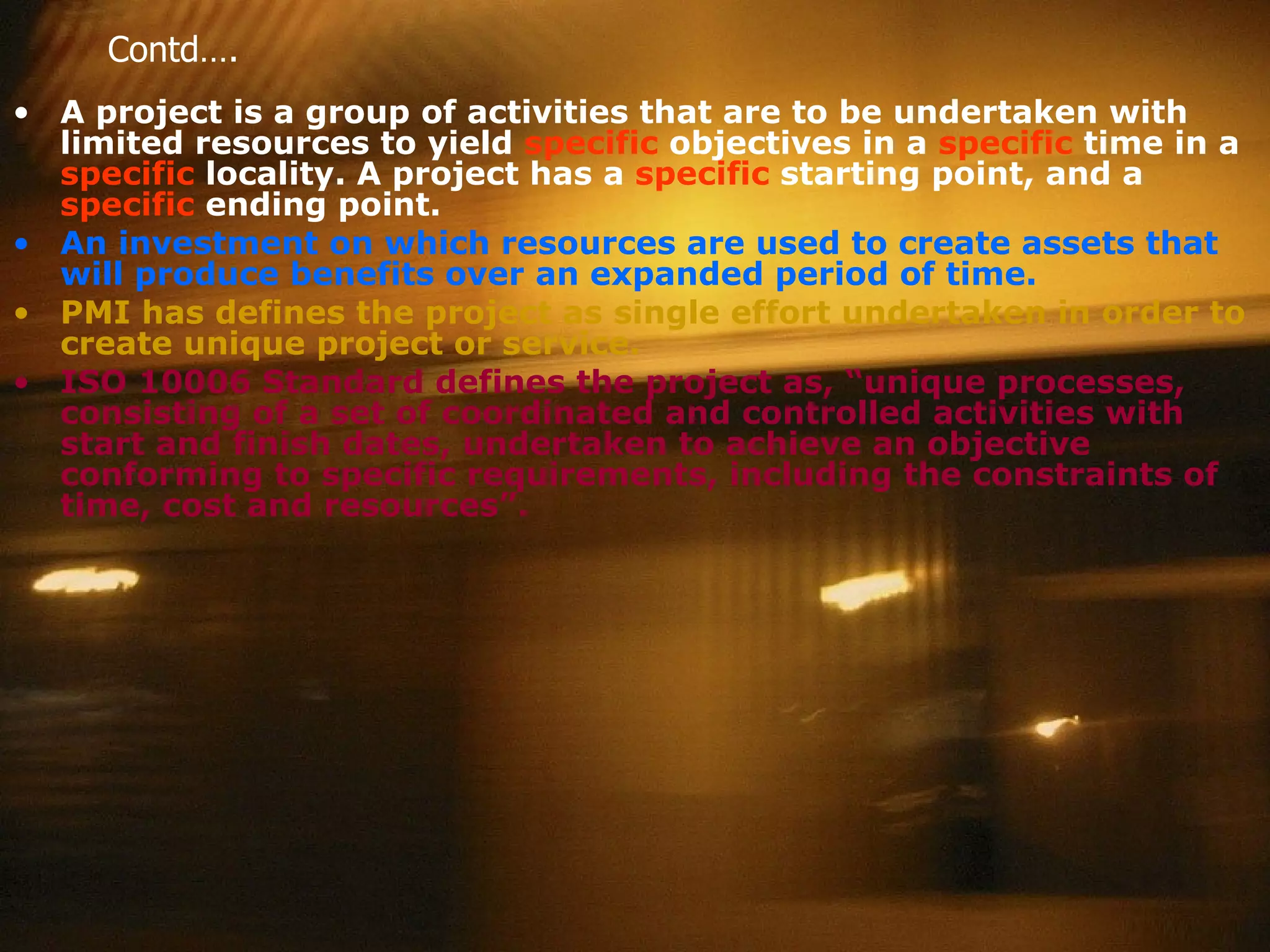 Contd…. A project is a group of activities that are to be undertaken with limited resources to yield  specific  objectives in a  specific  time in a  specific  locality. A project has a  specific  starting point, and a  specific  ending point.  An investment on which resources are used to create assets that will produce benefits over an expanded period of time.   PMI has defines the project as single effort undertaken in order to create unique project or service.  ISO 10006 Standard defines the project as, “unique processes, consisting of a set of coordinated and controlled activities with start and finish dates, undertaken to achieve an objective conforming to specific requirements, including the constraints of time, cost and resources”. 