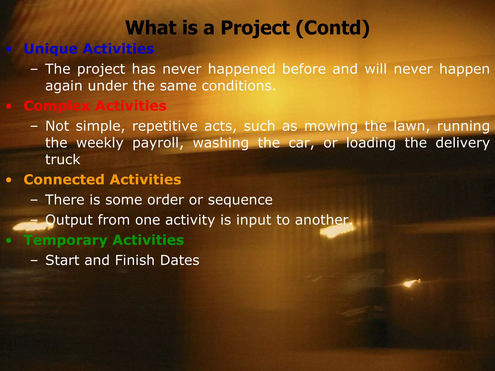 What is a Project (Contd) Unique Activities The project has never happened before and will never happen again under the same conditions. Complex Activities Not simple, repetitive acts, such as mowing the lawn, running the weekly payroll, washing the car, or loading the delivery truck Connected Activities There is some order or sequence  Output from one activity is input to another. Temporary Activities Start and Finish Dates 